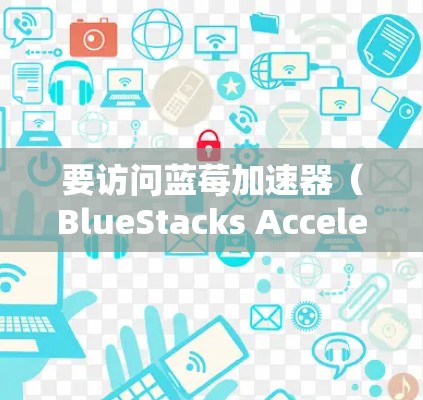 要访问蓝莓加速器（BlueStacks Accelerator）的最新版本，请按照以下步骤操作
