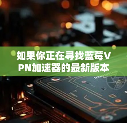 如果你正在寻找蓝莓VPN加速器的最新版本官网，建议你通过以下步骤查找