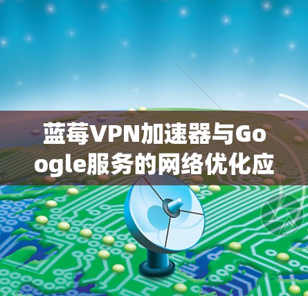 蓝莓VPN加速器与Google服务的网络优化应用