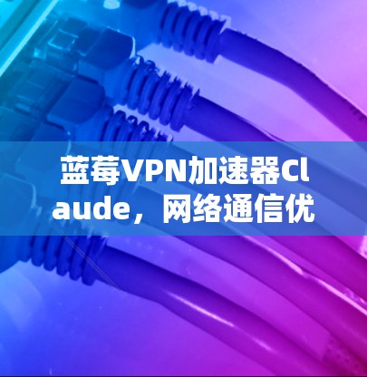蓝莓VPN加速器Claude，网络通信优化与加速解决方案