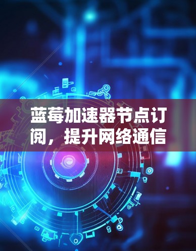 蓝莓加速器节点订阅，提升网络通信性能的关键