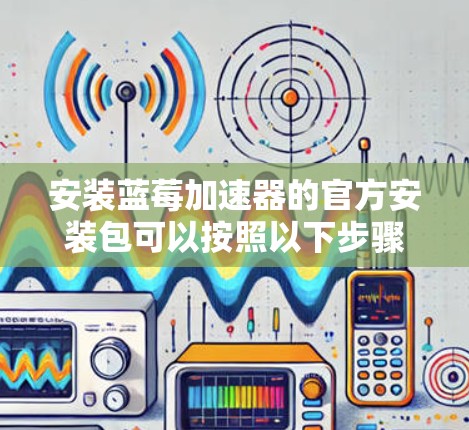 安装蓝莓加速器的官方安装包可以按照以下步骤进行