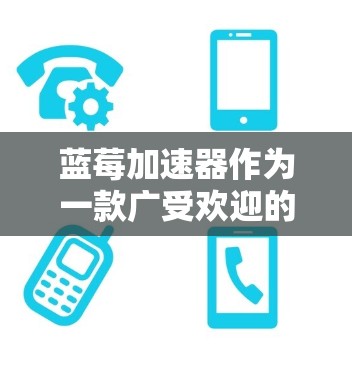 蓝莓加速器作为一款广受欢迎的性能优化工具，其热门推荐通常涉及以下几个方面