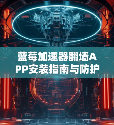 蓝莓加速器翻墙APP安装指南与防护措施